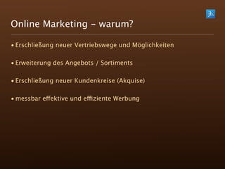 Online Marketing - warum?

• Erschließung neuer Vertriebswege und Möglichkeiten

• Erweiterung des Angebots / Sortiments

• Erschließung neuer Kundenkreise (Akquise)

• messbar effektive und effiziente Werbung
 