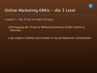 Online Marketing KMUs - die 3 Level

• Level 1 - Die Firma ins Netz bringen

  • Eintragung der Firma in Webverzeichnisse (Gelbe Seiten d.
    Internet)

  • das eigene Umfeld und Kunden in Social Networks einbeziehen
 