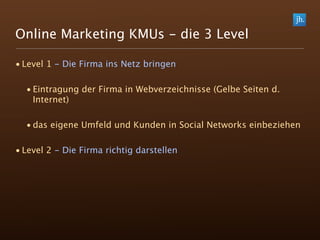 Online Marketing KMUs - die 3 Level

• Level 1 - Die Firma ins Netz bringen

  • Eintragung der Firma in Webverzeichnisse (Gelbe Seiten d.
    Internet)

  • das eigene Umfeld und Kunden in Social Networks einbeziehen

• Level 2 - Die Firma richtig darstellen
 