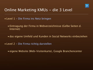 Online Marketing KMUs - die 3 Level

• Level 1 - Die Firma ins Netz bringen

  • Eintragung der Firma in Webverzeichnisse (Gelbe Seiten d.
    Internet)

  • das eigene Umfeld und Kunden in Social Networks einbeziehen

• Level 2 - Die Firma richtig darstellen

  • eigene Website (Web-Visitenkarte), Google Branchencenter
 