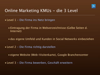 Online Marketing KMUs - die 3 Level

• Level 1 - Die Firma ins Netz bringen

  • Eintragung der Firma in Webverzeichnisse (Gelbe Seiten d.
    Internet)

  • das eigene Umfeld und Kunden in Social Networks einbeziehen

• Level 2 - Die Firma richtig darstellen

  • eigene Website (Web-Visitenkarte), Google Branchencenter

• Level 3 - Die Firma bewerben, Geschäft erweitern
 