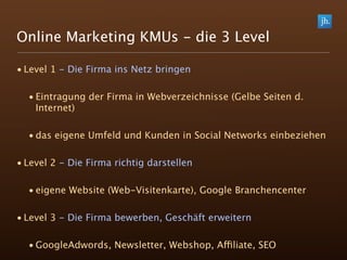 Online Marketing KMUs - die 3 Level

• Level 1 - Die Firma ins Netz bringen

  • Eintragung der Firma in Webverzeichnisse (Gelbe Seiten d.
    Internet)

  • das eigene Umfeld und Kunden in Social Networks einbeziehen

• Level 2 - Die Firma richtig darstellen

  • eigene Website (Web-Visitenkarte), Google Branchencenter

• Level 3 - Die Firma bewerben, Geschäft erweitern

  • GoogleAdwords, Newsletter, Webshop, Affiliate, SEO
 