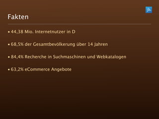 Fakten

• 44,38 Mio. Internetnutzer in D

• 68,5% der Gesamtbevölkerung über 14 Jahren

• 84,4% Recherche in Suchmaschinen und Webkatalogen

• 63,2% eCommerce Angebote
 