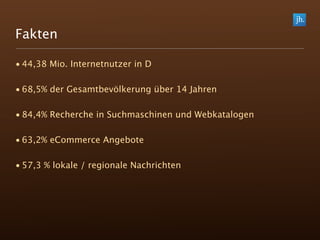 Fakten

• 44,38 Mio. Internetnutzer in D

• 68,5% der Gesamtbevölkerung über 14 Jahren

• 84,4% Recherche in Suchmaschinen und Webkatalogen

• 63,2% eCommerce Angebote

• 57,3 % lokale / regionale Nachrichten
 