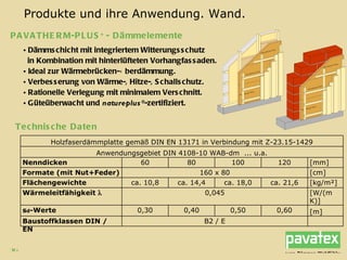 Dämmschicht mit integriertem Witterungsschutz in Kombination mit hinterlüfteten Vorhangfassaden. Ideal zur Wärmebrücken-Überdämmung. Verbesserung von Wärme-, Hitze-, Schallschutz. Rationelle Verlegung mit minimalem Verschnitt. Güteüberwacht und  natureplus ® -zertifiziert. PAVATHERM-PLUS +  - Dämmelemente Produkte und ihre Anwendung. Wand. Technische Daten B2 / E Baustoffklassen DIN / EN [m] 0,60 0,50 0,40 0,30 s d -Werte [W/(m K)] 0,045 Wärmeleitfähigkeit   [kg/m²] ca. 21,6 ca. 18,0 ca. 14,4 ca. 10,8 Flächengewichte [cm] 160 x 80 Formate (mit Nut+Feder) [mm] 120 100 80 60 Nenndicken Anwendungsgebiet DIN 4108-10 WAB-dm  ... u.a. Holzfaserdämmplatte gemäß DIN EN 13171 in Verbindung mit Z-23.15-1429 