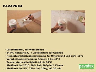 PAVAPRIM Lösemittelfrei, auf Wasserbasis 24 Mt. Haltbarkeit, -> Abfülldatum auf Gebinde Mindestverarbeitungstemperatur für Untergrund und Luft -10°C Verarbeitungstemperatur Primer+5 bis 40°C Temperaturbeständigkeit-40 bis 90°C Ablüftzeit bei 20°C, 50% frel, 200g/m2 15 min Ablüftzeit bei 5°C, 75% frel, 200g/m2 30 min 