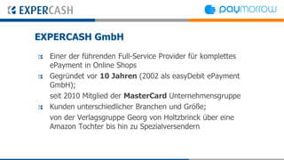 EXPERCASH GmbH
  Einer der führenden Full-Service Provider für komplettes
  ePayment in Online Shops
  Gegründet vor 10 Jahren (2002 als easyDebit ePayment
  GmbH);
  seit 2010 Mitglied der MasterCard Unternehmensgruppe
  Kunden unterschiedlicher Branchen und Größe;
  von der Verlagsgruppe Georg von Holtzbrinck über eine
  Amazon Tochter bis hin zu Spezialversendern
 