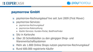 paymorrow GmbH
  paymorrow-Rechnungskauf live seit Juni 2009 (First Mover)
  paymorrow-Services:
    paymorrow-Rechnungskauf
    paymorrow-Ratenzahlung
    Käufer-Services: Kunden-Portal, BestPreisFinder
  Sitz in Karlsruhe
  Über 20 Schnittstellen zu den gängigen Shop- und
  Warenwirtschaftsystemen
  Mehr als 1.800 Online Shops nutzen paymorrow-Rechnungskauf
  Rund 600.000 registrierte Käufer
 