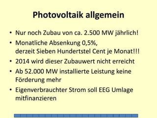 Photovoltaik allgemein 
• Nur noch Zubau von ca. 2.500 MW jährlich! 
• Monatliche Absenkung 0,5%, 
derzeit Sieben Hundertstel Cent je Monat!!! 
• 2014 wird dieser Zubauwert nicht erreicht 
• Ab 52.000 MW installierte Leistung keine 
Förderung mehr 
• Eigenverbrauchter Strom soll EEG Umlage 
mitfinanzieren 
1 2 3 4 5 6 7 8 9 10 11 12 13 14 15 16 17 18 19 20 
 