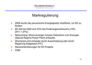 Markregulierung

    2008 wurde das peruanische Energiegesetz modifiziert, um EE zu
     fördern
    EE Ziel bis 2020 sind 33% des Endenergieverbrauchs (+5%;
     2011 = 27%)
    Netzvorrang: Stromversorger müssen Solarstrom vom Erzeuger
     (Special Regime Power Plant) ankaufen
    Strompreis wird entweder durch Ausschreibung oder durch
     Regierung festgesetzt (FIT).
    Steuererleichterungen für EE Projekte
    CDM


                                                                 16
 