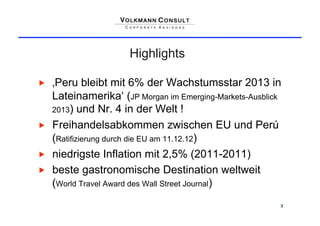 Highlights

    ‚Peru bleibt mit 6% der Wachstumsstar 2013 in
     Lateinamerika‘ (JP Morgan im Emerging-Markets-Ausblick
     2013) und Nr. 4 in der Welt !

    Freihandelsabkommen zwischen EU und Perú
     (Ratifizierung durch die EU am 11.12.12)
    niedrigste Inflation mit 2,5% (2011-2011)
    beste gastronomische Destination weltweit
     (World Travel Award des Wall Street Journal)
                                                          3
 