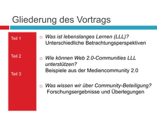 Gliederung des VortragsWas ist lebenslanges Lernen (LLL)?     Unterschiedliche BetrachtungsperspektivenWie können Web 2.0-Communities LLL unterstützen?     Beispiele aus der Mediencommunity 2.0Was wissen wir über Community-Beteiligung? Forschungsergebnisse und ÜberlegungenTeil 1Teil 2Teil 3