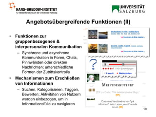 Angebotsübergreifende Funktionen (II) Funktionen zur gruppenbezogenen & interpersonalen Kommunikation Synchrone und asynchrone Kommunikation in Foren, Chats, Pinnwänden oder direkten Nachrichten; unterschiedliche Formen der Zutrittskontrolle Mechanismen zum Erschließen von Informationen Suchen, Kategorisieren, Taggen, Bewerten; Aktivitäten von Nutzern werden einbezogen, um in Informationsfülle zu navigieren 
