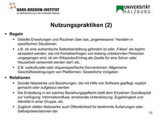 Regeln Geteilte Erwartungen und Routinen über das „angemessene“ Handeln in spezifischen Situationen z.B. ob eine authentische Selbstdarstellung gefordert ist oder „Fakes“ als legitim akzeptiert werden; wie mit Kontaktanfragen von bislang unbekannten Personen umgegangen wird; ob ein Wikipedia-Eintrag als Quelle für eine Schul- oder Hausarbeit verwendet werden darf; etc. Z.B. subkulturelle oder cliquenspezifische Konventionen; Allgemeine Geschäftsbedingungen von Plattformen; Gesetzliche Vorgaben Relationen Soziale Netzwerke und Beziehungen, die mit Hilfe von Software gepflegt, explizit gemacht oder aufgebaut werden Die Einbettung in ein solches Beziehungsgeflecht stellt dem Einzelnen Sozialkapital zur Verfügung: Informationsfluss; emotionale Unterstützung; Zugehörigkeit und Identität in einer Gruppe; etc. Zugleich stellen Netzwerke auch Öffentlichkeit für bestimmte Äußerungen oder Selbstpräsentationen dar Nutzungspraktiken (2) 