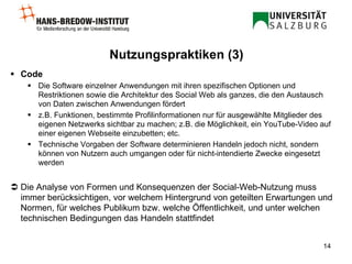 Code Die Software einzelner Anwendungen mit ihren spezifischen Optionen und Restriktionen sowie die Architektur des Social Web als ganzes, die den Austausch von Daten zwischen Anwendungen fördert z.B. Funktionen, bestimmte Profilinformationen nur für ausgewählte Mitglieder des eigenen Netzwerks sichtbar zu machen; z.B. die Möglichkeit, ein YouTube-Video auf einer eigenen Webseite einzubetten; etc. Technische Vorgaben der Software determinieren Handeln jedoch nicht, sondern können von Nutzern auch umgangen oder für nicht-intendierte Zwecke eingesetzt werden    Die Analyse von Formen und Konsequenzen der Social-Web-Nutzung muss immer berücksichtigen, vor welchem Hintergrund von geteilten Erwartungen und Normen, für welches Publikum bzw. welche Öffentlichkeit, und unter welchen technischen Bedingungen das Handeln stattfindet Nutzungspraktiken (3) 