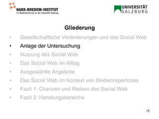 Gesellschaftliche Veränderungen und das Social Web Anlage der Untersuchung Nutzung des Social Web Das Social Web im Alltag Ausgewählte Angebote Das Social Web im Kontext von Medienrepertoires Fazit 1: Chancen und Risiken des Social Web Fazit 2: Handlungsbereiche Gliederung 