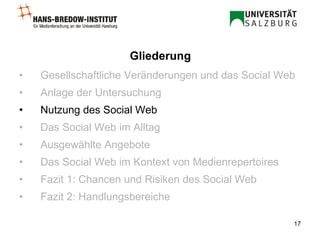 Gesellschaftliche Veränderungen und das Social Web Anlage der Untersuchung Nutzung des Social Web Das Social Web im Alltag Ausgewählte Angebote Das Social Web im Kontext von Medienrepertoires Fazit 1: Chancen und Risiken des Social Web Fazit 2: Handlungsbereiche Gliederung 