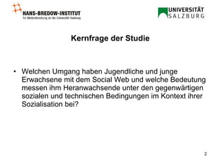Kernfrage der Studie Welchen Umgang haben Jugendliche und junge Erwachsene mit dem Social Web und welche Bedeutung messen ihm Heranwachsende unter den gegenwärtigen sozialen und technischen Bedingungen im Kontext ihrer Sozialisation bei? 