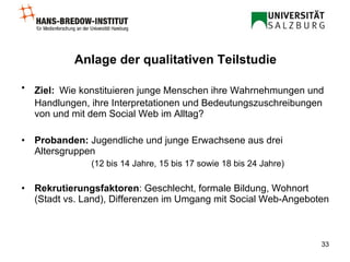 Anlage der qualitativen Teilstudie Ziel:   W ie konstituieren junge Menschen ihre Wahrnehmungen und Handlungen, ihre Interpretationen und Bedeutungszuschreibungen von und mit dem Social Web im Alltag? Probanden:  Jugendliche und junge Erwachsene aus drei Altersgruppen (12 bis 14 Jahre, 15 bis 17 sowie 18 bis 24 Jahre) Rekrutierungsfaktoren : Geschlecht, formale Bildung, Wohnort (Stadt vs. Land), Differenzen im Umgang mit Social Web-Angeboten  