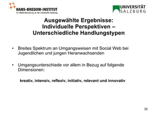 Ausgewählte Ergebnisse:  Individuelle Perspektiven –  Unterschiedliche Handlungstypen Breites Spektrum an Umgangsweisen mit Social Web bei Jugendlichen und jungen Heranwachsenden Umgangsunterschiede vor allem in Bezug auf folgende Dimensionen:  kreativ, intensiv, reflexiv, initiativ, relevant und innovativ 