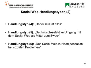 Social Web-Handlungstypen (2) Handlungstyp (4) : „Dabei sein ist alles“ Handlungstyp (5) : „Der kritisch-selektive Umgang mit dem Social Web als Mittel zum Zweck“  Handlungstyp (6):  „Das Social Web zur Kompensation bei sozialen Problemen“   