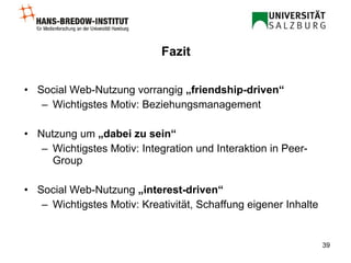 Fazit Social Web-Nutzung vorrangig  „friendship-driven“   Wichtigstes Motiv: Beziehungsmanagement Nutzung um  „dabei zu sein“ Wichtigstes Motiv: Integration und Interaktion in Peer-Group Social Web-Nutzung  „interest-driven“  Wichtigstes Motiv: Kreativität, Schaffung eigener Inhalte 