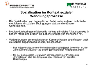 Sozialisation im Kontext sozialer Wandlungsprozesse Die Sozialisation von Jugendlichen findet unter anderen technisch-medialen und sozialen Bedingungen statt als die früherer Generationen. Medien durchdringen mittlerweile nahezu sämtliche Alltagskontexte in hohem Maße und prägen die Lebensführung von Menschen mit.   Veränderungen der mediatisierten Kommunikation beeinflussen auch die soziale Organisation unserer Gesellschaft. Das Netzwerk ist zu einer dominierenden Sozialgestalt geworden ist, die „vernetzte Individualität“ zu einem gesellschaftlich-kulturellen Leitbild.   Mit der Sozialgestalt „Netzwerk“ korrespondiert der Prozess des „Vernetzens“, also des Knüpfens oder Pflegens von sozialen Beziehungen. 