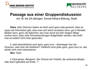 Passage aus einer Gruppendiskussion   mit 18- bis 24-Jährigen, formal höhere Bildung, Stadt Klara : Also Chancen haben wir doch auch ganz viele genannt, dass es super viel Information gibt, dass man sich leicht vernetzen kann, gut in Kontakt bleiben kann, ganz viel bekommt, was man sonst auf sehr langem Wege suchen kann, dass viele Fernsehsendungen festgehalten werden, das heißt man ist zeitlich nicht mehr gebunden.  I : Jetzt abschließend noch ganz, ganz kurz - überwiegen hier die Chancen, oder eher die Gefahren? Vielleicht noch jeder ganz, ganz kurz so, das würde mich noch interessieren.  Ben : Fazit.  I : Fazit genau.  Benjamin. Die Chance der Freiheit, der autonome Bürger, oder doch irgendwie am Ende...?   