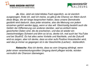 Jo : Also. Jetzt ein total blödes Fazit eigentlich, es ist ziemlich ausgewogen, finde ich, weil ich meine, es gibt ja die Chance vor Allem durch diese Blogs, die wir lange besprochen haben, dass unsere Demokratie gestärkt wird dadurch, dass jeder einzelne, also die Meinung von jedem einzelnen gehört werden  kann,  wenn er das will. Gleichzeitig besteht auch die Gefahr der Diffamierung von anderen darüber, weil es einfach keine gesicherten Daten sind, die da erscheinen, und das ist wieder ein zweischneidiges Schwert und ähm so ist es, denke ich, mal auch bei YouTube und bei StudiVZ. Es hat alles seine Vorteile und Nachteile, und die Zukunft wird es zeigen, aber ich denke, dass es eher aufs Positive hinauslaufen wird, weil das ja immer so gegangen ist in der Geschichte (Lachen) - letztendlich.  Natascha : Also ich denke, dass es vom Umgang abhängt, wenn jeder einen verantwortungsvollen Umgang damit pflegen würde, würden vermutlich die Chancen überwiegen.   