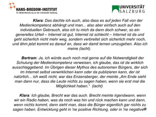 Klara : Das dachte ich auch, also dass es auf jeden Fall von der Medienkompetenz abhängt und man... also aber einfach auch auf den individuellen Gebrauch, also ich tu mich da dann doch schwer, so ein generelles Urteil – Internet ist gut, Internet ist schlecht – Internet ist da und geht sicherlich nicht mehr weg, sondern verbreitet sich sicherlich mehr noch, und ähm jetzt kommt es darauf an, dass wir damit lernen umzugehen. Also ich meine (lacht).  Bertram : Ja, ich würde auch noch mal gerne auf die Notwendigkeit der Schulung der Medienkompetenz verweisen, ich glaube, das ist da wirklich ausschlaggebend. Im Übrigen dieser Mythos des autonomen Bürgers, der sich im Internet selbst verwirklichen kann oder da publizieren kann, der ist natürlich... ich weiß nicht, war das Enzensberger, der meinte „Am Ende sieht man dann nur, dass die Leute nichts zu sagen haben, wenn sie erst mal die Möglichkeit haben.“  (lacht)  Klara : Ich glaube, Brecht war das auch. Brecht meinte irgendwann, wenn wir ein Radio haben, was da noch was hin und rück machen kann und dann, wenn nichts kommt, dann sieht man, dass die Bürger eigentlich gar nichts zu sagen haben.   Entwicklung geht in 'ne positive Richtung, oder in 'ne negative?  