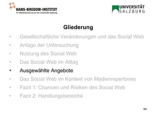 Gesellschaftliche Veränderungen und das Social Web Anlage der Untersuchung Nutzung des Social Web Das Social Web im Alltag Ausgewählte Angebote Das Social Web im Kontext von Medienrepertoires Fazit 1: Chancen und Risiken des Social Web Fazit 2: Handlungsbereiche Gliederung 