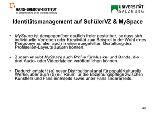 Identitätsmanagement auf SchülerVZ & MySpace MySpace  ist demgegenüber deutlich freier gestaltbar, so dass sich individuelle Vorlieben oder Kreativität zum Beispiel in der Wahl eines Pseudonyms, aber auch in einer ausgefeilten Gestaltung des Profilseiten-Layouts äußern können. Zudem erlaubt  MySpace  auch Profile für Musiker und Bands, die dort Audio- oder Videodateien veröffentlichen können. Dadurch entsteht (a) neuer Distributionskanal für populärkulturelle Werke, aber auch (b) ein Raum für die Beziehungspflege zwischen Künstlern und Fans einerseits sowie unter Fans andererseits. 
