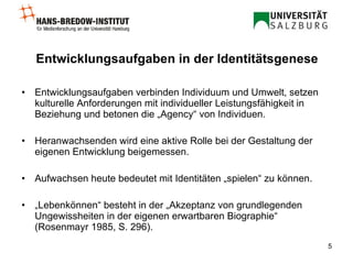 Entwicklungsaufgaben in der Identitätsgenese Entwicklungsaufgaben verbinden Individuum und Umwelt, setzen kulturelle Anforderungen mit individueller Leistungsfähigkeit in Beziehung und betonen die „Agency“ von Individuen. Heranwachsenden wird eine aktive Rolle bei der Gestaltung der eigenen Entwicklung beigemessen.   Aufwachsen heute bedeutet mit Identitäten „spielen“ zu können.   „ Lebenkönnen“ besteht in der „Akzeptanz von grundlegenden Ungewissheiten in der eigenen erwartbaren Biographie“ (Rosenmayr 1985, S. 296).   