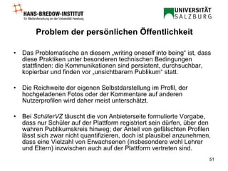 Problem der persönlichen Öffentlichkeit Das Problematische an diesem „writing oneself into being“ ist, dass diese Praktiken unter besonderen technischen Bedingungen stattfinden: die Kommunikationen sind persistent, durchsuchbar, kopierbar und finden vor „unsichtbarem Publikum“ statt. Die Reichweite der eigenen Selbstdarstellung im Profil, der hochgeladenen Fotos oder der Kommentare auf anderen Nutzerprofilen wird daher meist unterschätzt. Bei  SchülerVZ  täuscht die von Anbieterseite formulierte Vorgabe, dass nur Schüler auf der Plattform registriert sein dürfen, über den wahren Publikumskreis hinweg; der Anteil von gefälschten Profilen lässt sich zwar nicht quantifizieren, doch ist plausibel anzunehmen, dass eine Vielzahl von Erwachsenen (insbesondere wohl Lehrer und Eltern) inzwischen auch auf der Plattform vertreten sind. 