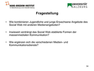 Fragestellung Wie kombinieren Jugendliche und junge Erwachsene Angebote des Social Web mit anderen Medienangeboten? Inwieweit verdrängt das Social Web etablierte Formen der massenmedialen Kommunikation? Wie ergänzen sich die verschiedenen Medien- und Kommunikationsdienste? 