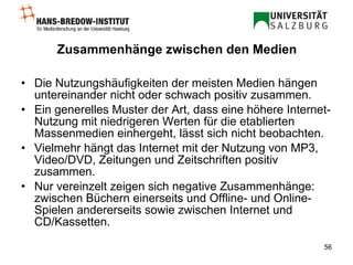 Zusammenhänge zwischen den Medien Die Nutzungshäufigkeiten der meisten Medien hängen untereinander nicht oder schwach positiv zusammen. Ein generelles Muster der Art, dass eine höhere Internet-Nutzung mit niedrigeren Werten für die etablierten Massenmedien einhergeht, lässt sich nicht beobachten. Vielmehr hängt das Internet mit der Nutzung von MP3, Video/DVD, Zeitungen und Zeitschriften positiv zusammen. Nur vereinzelt zeigen sich negative Zusammenhänge: zwischen Büchern einerseits und Offline- und Online-Spielen andererseits sowie zwischen Internet und CD/Kassetten. 