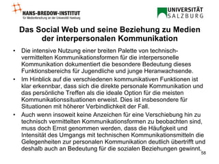 Das Social Web und seine Beziehung zu Medien der interpersonalen Kommunikation Die intensive Nutzung einer breiten Palette von technisch-vermittelten Kommunikationsformen für die interpersonelle Kommunikation dokumentiert die besondere Bedeutung dieses Funktionsbereichs für Jugendliche und junge Heranwachsende.  Im Hinblick auf die verschiedenen kommunikativen Funktionen ist klar erkennbar, dass sich die direkte personale Kommunikation und das persönliche Treffen als die ideale Option für die meisten Kommunikationssituationen erweist. Dies ist insbesondere für Situationen mit höherer Verbindlichkeit der Fall.  Auch wenn insoweit keine Anzeichen für eine Verschiebung hin zu technisch vermittelten Kommunikationsformen zu beobachten sind, muss doch Ernst genommen werden, dass die Häufigkeit und Intensität des Umgangs mit technischen Kommunikationsmitteln die Gelegenheiten zur personalen Kommunikation deutlich übertrifft und deshalb auch an Bedeutung für die sozialen Beziehungen gewinnt.  