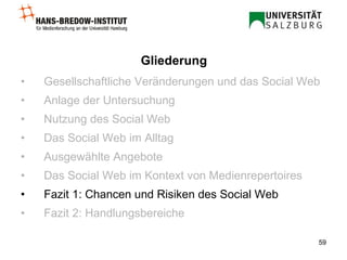 Gesellschaftliche Veränderungen und das Social Web Anlage der Untersuchung Nutzung des Social Web Das Social Web im Alltag Ausgewählte Angebote Das Social Web im Kontext von Medienrepertoires Fazit 1: Chancen und Risiken des Social Web Fazit 2: Handlungsbereiche Gliederung 