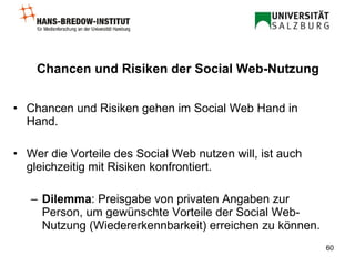 Chancen und Risiken der Social Web-Nutzung Chancen und Risiken gehen im Social Web Hand in Hand. Wer die Vorteile des Social Web nutzen will, ist auch gleichzeitig mit Risiken konfrontiert. Dilemma : Preisgabe von privaten Angaben zur  Person, um gewünschte Vorteile der Social Web-Nutzung (Wiedererkennbarkeit) erreichen zu können. 