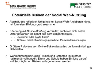 Potenzielle Risiken  der Social Web-Nutzung Ausmaß des reflexiven Umgangs mit Social Web-Angeboten hängt mit formalem Bildungsgrad zusammen Erfahrung mit  Online-Mobbing  verbreitet; auch wer nicht selbst Opfer geworden ist, kennt aus dem Bekanntenkreis… … „ peinliche“ oder „blöde Fotos“ …  Schüler- oder Lehrerhassgruppen bzw. Pinnwandbemerkungen Größere Relevanz von  Online-Bekanntschaften  bei formal niedriger Gebildeten Wahrnehmung bezüglich Risiken und Gefahren im Internet rudimentär vorhanden; Eltern und Schule haben Einfluss darauf, welche möglichen Risiken wahrgenommen werden 