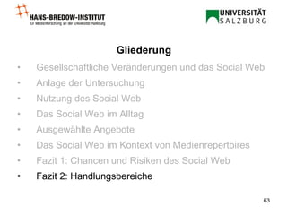 Gesellschaftliche Veränderungen und das Social Web Anlage der Untersuchung Nutzung des Social Web Das Social Web im Alltag Ausgewählte Angebote Das Social Web im Kontext von Medienrepertoires Fazit 1: Chancen und Risiken des Social Web Fazit 2: Handlungsbereiche Gliederung 