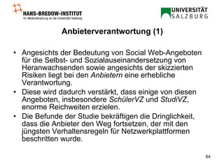 Anbieterverantwortung (1) Angesichts der Bedeutung von Social Web-Angeboten für die Selbst- und Sozialauseinandersetzung von Heranwachsenden sowie angesichts der skizzierten Risiken liegt bei den  Anbietern  eine erhebliche Verantwortung.  Diese wird dadurch verstärkt, dass einige von diesen Angeboten, insbesondere  SchülerVZ  und  StudiVZ , enorme Reichweiten erzielen.  Die Befunde der Studie bekräftigen die Dringlichkeit, dass die Anbieter den Weg fortsetzen, der mit den jüngsten Verhaltensregeln für Netzwerkplattformen beschritten wurde.  