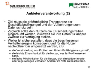 Anbieterverantwortung (2) Ziel muss die größtmögliche  Transparenz der Geschäftsbedingungen und der Vorkehrungen zum Datenschutz sein.  Zugleich sollte den Nutzern die Entscheidungsfreiheit eingeräumt werden, inwieweit sie ihre Daten für andere Zwecke zur Verfügung stellen.  Weiter ist sicherzustellen, dass die beschlossenen Verhaltensregeln konsequent und für die Nutzer nachvollziehbar umgesetzt werden, z.B.: die Voreinstellung von Profilen von Unter-18-Jährigen als „privat“,  die leichte Erkennbarkeit für die Nutzer, wer ihr Profil einsehen kann,  einfache Möglichkeiten für die Nutzer, sich direkt über Inhalte oder regelwidriges Verhalten Anderer im Netz zu beschweren.   