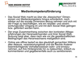 Medienkompetenzförderung Das Social Web macht es über die „klassischen“ Dimen-sionen von Medienkompetenz hinaus erforderlich, noch stärker auf die soziale Dimension Bezug nehmen und sich mit der Frage zu beschäftigen, wie ein respekt- und verant-wortungsvoller Umgang im und mit dem Social Web gelingen bzw. gefördert werden kann.  Der enge Zusammenhang zwischen den konkreten Alltags-erfahrungen der Heranwachsenden und ihrer Social Web-Nutzung zeigt aber, dass nach wie vor die gesellschaftlichen Bedingungen des Heranwachsens maßgeblich sind. Online wie offline bedarf es des glaubhaft gemachten Willens aller Akteure, verantwortungslose und die Rechte Anderer beeinträchtigende Verhaltensweisen wahr- und ernstzu-nehmen, auf ihre Hintergründe hin zu beleuchten, kritisch zu kommentieren und gegebenenfalls auch zu sanktionieren.  