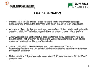 Das neue Netz?! Internet ist Teil wie Treiber dieser gesellschaftlichen Veränderungen; gegenwärtige Phase des Internets wird auch als „Web 2.0“ bezeichnet. Annahme: Technische Innovationen, neue Geschäftsmodelle und kulturell-gesellschaftliche Veränderungen hätten zu einem „neuen Netz“ geführt. Zwar wachsen die Optionen für den Einzelnen, aktiv Inhalte im Netz zu präsentieren, mit anderen zu teilen und weiter zu verbreiten, doch These eines „revolutionären Sprungs“ übertreibt. „ neue“ und „alte“ Internetdienste sind gleichermaßen Teil von Nutzungspraktiken, die vor allem Kommunikation und Interaktion zwischen Menschen berühren. Daher wird im Folgenden nicht vom „Web 2.0“, sondern vom „Social Web“ gesprochen. 