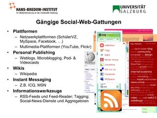 Gängige Social-Web-Gattungen Plattformen   Netzwerkplattformen (SchülerVZ, MySpace, Facebook, …) Multimedia-Plattformen (YouTube, Flickr) Personal Publishing Weblogs, Microblogging, Pod- & Videocasts Wikis Wikipedia Instant Messaging Z.B. ICQ, MSN Informationswerkzeuge RSS-Feeds und Feed-Reader; Tagging; Social-News-Dienste und Aggregatoren 