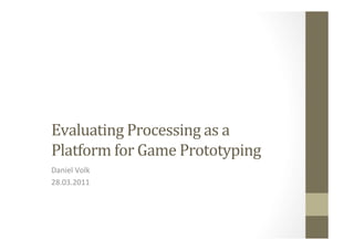 Evaluating	
  Processing	
  as	
  a	
  	
  
Platform	
  for	
  Game	
  Prototyping	
  
Daniel	
  Volk	
  
28.03.2011	
  
 