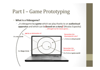 Part	
  I	
  –	
  Game	
  Prototyping	
  
•  What	
  is	
  a	
  Videogame?	
  
•  „A	
  videogame	
  is	
  a	
  game	
  which	
  we	
  play	
  thanks	
  to	
  an	
  audiovisual	
  
apparatus	
  and	
  which	
  can	
  be	
  based	
  on	
  a	
  story“	
  [Nicolas	
  Esposito]	
  (	
  	
  	
  	
  	
  	
  	
  	
  	
  	
  	
  	
  	
  	
  	
  	
  	
  	
  	
  	
  	
  	
  	
  	
  	
  	
  	
  	
  	
  	
  )	
  
...	
  although	
  true	
  for	
  classic	
  games	
  ...	
  
a	
  ﬁcLonal	
  virtual	
  world	
  
the	
  ﬁcLonal	
  game	
  world	
  
the	
  Magic	
  Circle	
  
Remember	
  the	
  	
  
(Game)world	
  rules?	
  
Remember	
  the	
  	
  
Gameplay	
  rules?	
  
the	
  real	
  world	
  
can	
  be	
  an	
  abstracLon	
  of	
  
 