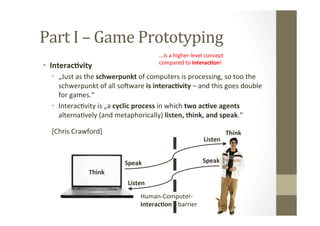 Part	
  I	
  –	
  Game	
  Prototyping	
  
•  Interac8vity	
  
•  „Just	
  as	
  the	
  schwerpunkt	
  of	
  computers	
  is	
  processing,	
  so	
  too	
  the	
  
schwerpunkt	
  of	
  all	
  sojware	
  is	
  interac8vity	
  –	
  and	
  this	
  goes	
  double	
  
for	
  games.“	
  
•  InteracLvity	
  is	
  „a	
  cyclic	
  process	
  in	
  which	
  two	
  ac8ve	
  agents	
  
alternaLvely	
  (and	
  metaphorically)	
  listen,	
  think,	
  and	
  speak.“	
  
[Chris	
  Crawford]	
   Think	
  
Think	
  
Speak	
  Speak	
  
Listen	
  
Listen	
  
Human-­‐Computer-­‐	
  
Interac8on	
  	
  	
  	
  barrier	
  
...is	
  a	
  higher-­‐level	
  concept	
  	
  
compared	
  to	
  interac8on!	
  
 