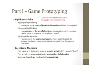 Part	
  I	
  –	
  Game	
  Prototyping	
  
•  High	
  interac8vity	
  
•  High-­‐quality	
  listening	
  
•  How	
  wide	
  is	
  the	
  range	
  of	
  (inter)ac8on	
  op8ons	
  oﬀered	
  to	
  the	
  player?	
  
•  High-­‐quality	
  thinking	
  
•  How	
  complex	
  is	
  the	
  set	
  of	
  algorithms	
  (process	
  intensity)	
  executed	
  
by	
  the	
  game	
  in	
  response	
  to	
  the	
  players	
  input?	
  
•  High-­‐quality	
  speaking	
  
•  How	
  strong	
  is	
  the	
  expressiveness	
  (the	
  more	
  sophisLcated	
  the	
  
answer,	
  the	
  beMer	
  –	
  representaLon	
  is	
  secondary)	
  of	
  the	
  game‘s	
  
reacLon?	
  	
  
•  Core	
  Game	
  Mechanic	
  
•  Every	
  game	
  is	
  designed	
  around	
  a	
  main	
  ac8vity	
  (cf.	
  „Jump‘n‘Run“)	
  
•  This	
  acLvity	
  is	
  very	
  sensi8ve	
  to	
  interac8on	
  deﬁciencies	
  
•  It	
  primarily	
  deﬁnes	
  the	
  level	
  of	
  interac8vity	
  
...in	
  a	
  way	
  similar	
  to	
  the	
  concept	
  of	
  	
  
entropy	
  (cf.	
  informaLon	
  theory)	
  
 